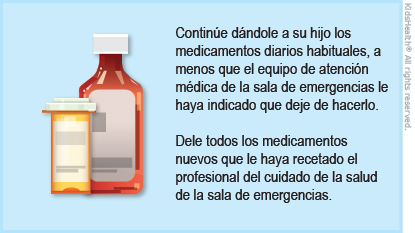 Continue dandole a su hijo los medicamentos habituales, a menos que el equipo de atención medica de la sala de emergencias le haya indicado que deje de hacerlo. Dele todos los medicamentos nuevos que le haya recetado el profesional del cuidado de la salud de la sala de emergencias.